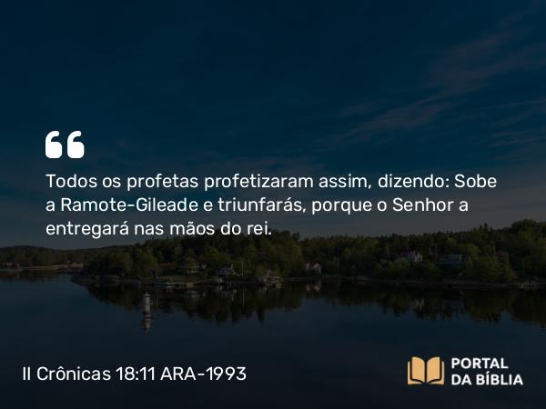 II Crônicas 18:11 ARA-1993 - Todos os profetas profetizaram assim, dizendo: Sobe a Ramote-Gileade e triunfarás, porque o Senhor a entregará nas mãos do rei.