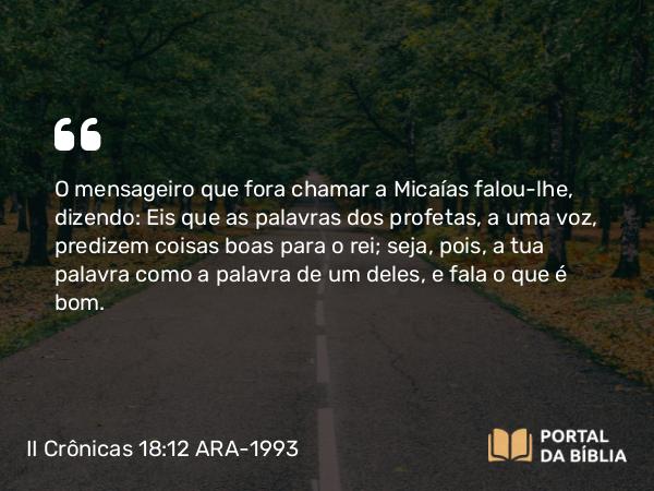 II Crônicas 18:12 ARA-1993 - O mensageiro que fora chamar a Micaías falou-lhe, dizendo: Eis que as palavras dos profetas, a uma voz, predizem coisas boas para o rei; seja, pois, a tua palavra como a palavra de um deles, e fala o que é bom.