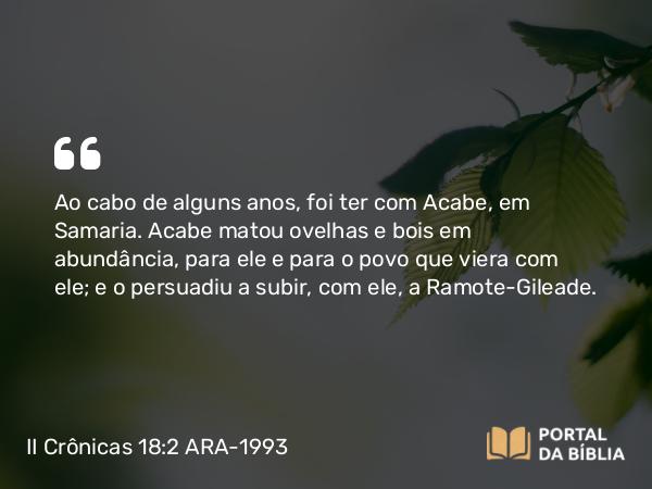 II Crônicas 18:2 ARA-1993 - Ao cabo de alguns anos, foi ter com Acabe, em Samaria. Acabe matou ovelhas e bois em abundância, para ele e para o povo que viera com ele; e o persuadiu a subir, com ele, a Ramote-Gileade.