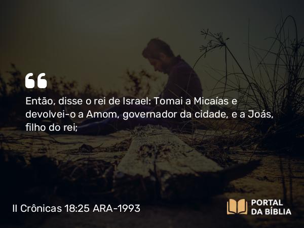 II Crônicas 18:25-26 ARA-1993 - Então, disse o rei de Israel: Tomai a Micaías e devolvei-o a Amom, governador da cidade, e a Joás, filho do rei;