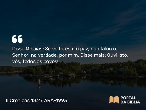 II Crônicas 18:27 ARA-1993 - Disse Micaías: Se voltares em paz, não falou o Senhor, na verdade, por mim. Disse mais: Ouvi isto, vós, todos os povos!