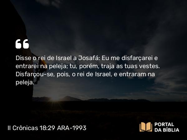 II Crônicas 18:29 ARA-1993 - Disse o rei de Israel a Josafá: Eu me disfarçarei e entrarei na peleja; tu, porém, traja as tuas vestes. Disfarçou-se, pois, o rei de Israel, e entraram na peleja.