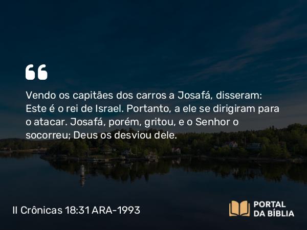 II Crônicas 18:31 ARA-1993 - Vendo os capitães dos carros a Josafá, disseram: Este é o rei de Israel. Portanto, a ele se dirigiram para o atacar. Josafá, porém, gritou, e o Senhor o socorreu; Deus os desviou dele.