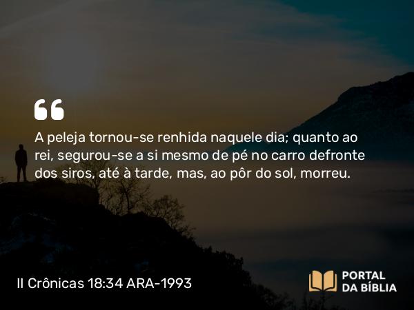 II Crônicas 18:34 ARA-1993 - A peleja tornou-se renhida naquele dia; quanto ao rei, segurou-se a si mesmo de pé no carro defronte dos siros, até à tarde, mas, ao pôr do sol, morreu.