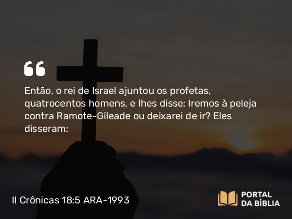 II Crônicas 18:5 ARA-1993 - Então, o rei de Israel ajuntou os profetas, quatrocentos homens, e lhes disse: Iremos à peleja contra Ramote-Gileade ou deixarei de ir? Eles disseram: