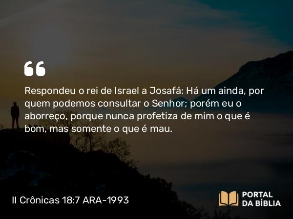 II Crônicas 18:7 ARA-1993 - Respondeu o rei de Israel a Josafá: Há um ainda, por quem podemos consultar o Senhor; porém eu o aborreço, porque nunca profetiza de mim o que é bom, mas somente o que é mau.