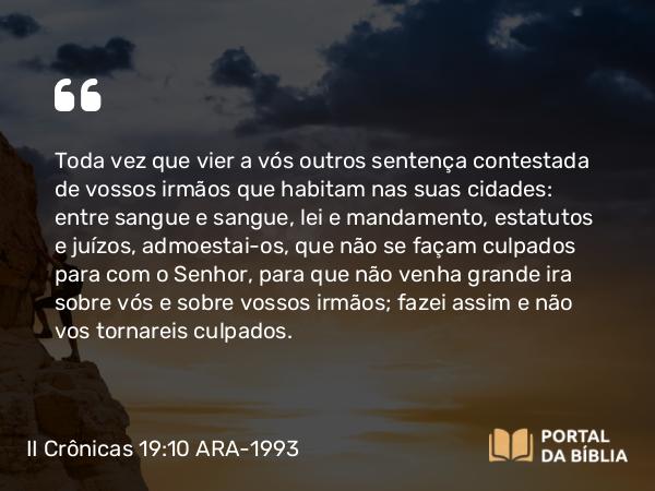 II Crônicas 19:10 ARA-1993 - Toda vez que vier a vós outros sentença contestada de vossos irmãos que habitam nas suas cidades: entre sangue e sangue, lei e mandamento, estatutos e juízos, admoestai-os, que não se façam culpados para com o Senhor, para que não venha grande ira sobre vós e sobre vossos irmãos; fazei assim e não vos tornareis culpados.