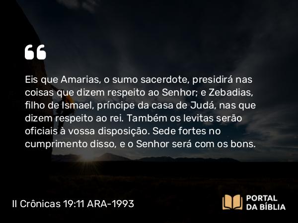 II Crônicas 19:11 ARA-1993 - Eis que Amarias, o sumo sacerdote, presidirá nas coisas que dizem respeito ao Senhor; e Zebadias, filho de Ismael, príncipe da casa de Judá, nas que dizem respeito ao rei. Também os levitas serão oficiais à vossa disposição. Sede fortes no cumprimento disso, e o Senhor será com os bons.