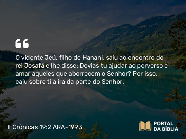 II Crônicas 19:2 ARA-1993 - O vidente Jeú, filho de Hanani, saiu ao encontro do rei Josafá e lhe disse: Devias tu ajudar ao perverso e amar aqueles que aborrecem o Senhor? Por isso, caiu sobre ti a ira da parte do Senhor.