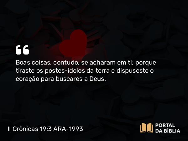 II Crônicas 19:3 ARA-1993 - Boas coisas, contudo, se acharam em ti; porque tiraste os postes-ídolos da terra e dispuseste o coração para buscares a Deus.