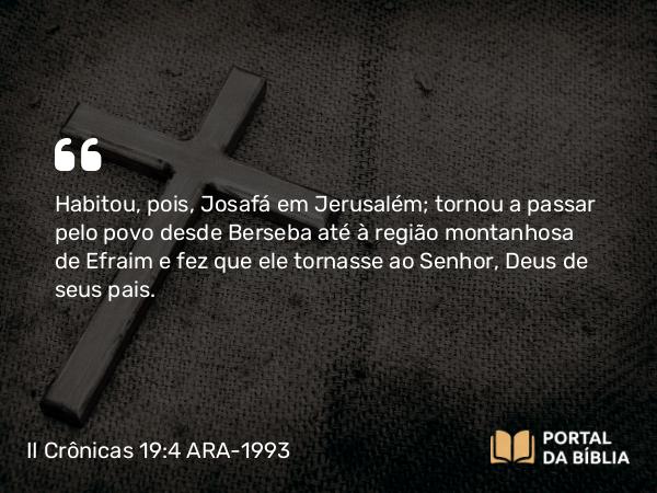 II Crônicas 19:4 ARA-1993 - Habitou, pois, Josafá em Jerusalém; tornou a passar pelo povo desde Berseba até à região montanhosa de Efraim e fez que ele tornasse ao Senhor, Deus de seus pais.