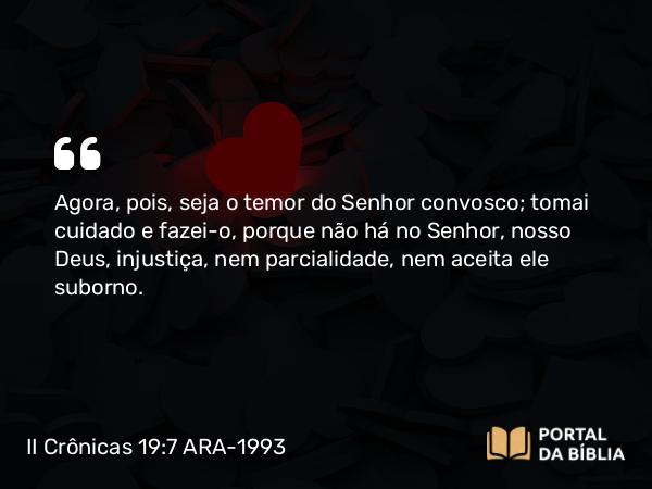 II Crônicas 19:7 ARA-1993 - Agora, pois, seja o temor do Senhor convosco; tomai cuidado e fazei-o, porque não há no Senhor, nosso Deus, injustiça, nem parcialidade, nem aceita ele suborno.