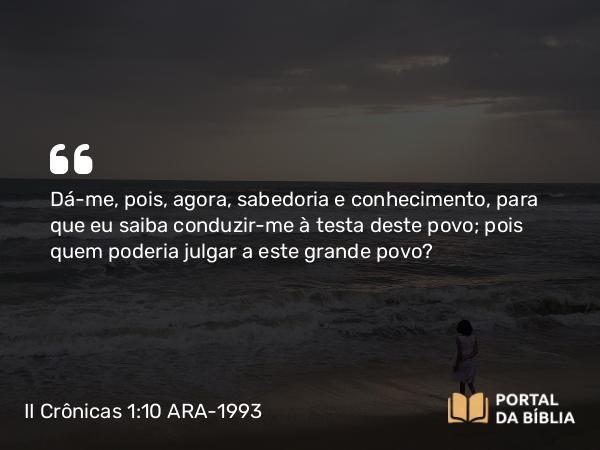 II Crônicas 1:10-12 ARA-1993 - Dá-me, pois, agora, sabedoria e conhecimento, para que eu saiba conduzir-me à testa deste povo; pois quem poderia julgar a este grande povo?