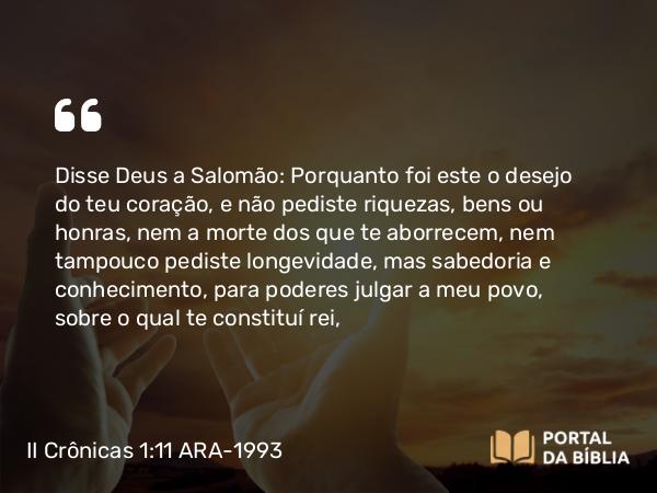 II Crônicas 1:11 ARA-1993 - Disse Deus a Salomão: Porquanto foi este o desejo do teu coração, e não pediste riquezas, bens ou honras, nem a morte dos que te aborrecem, nem tampouco pediste longevidade, mas sabedoria e conhecimento, para poderes julgar a meu povo, sobre o qual te constituí rei,