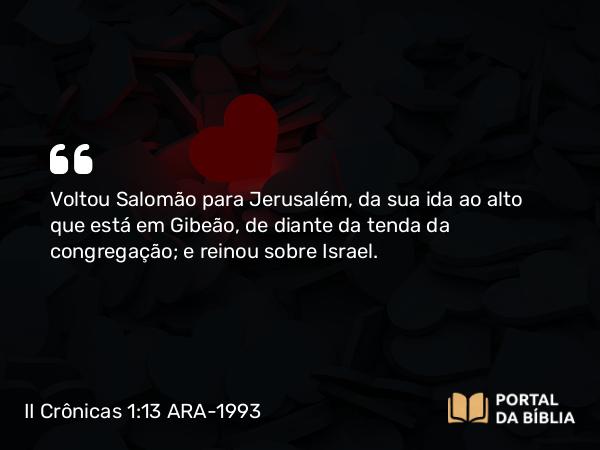 II Crônicas 1:13 ARA-1993 - Voltou Salomão para Jerusalém, da sua ida ao alto que está em Gibeão, de diante da tenda da congregação; e reinou sobre Israel.