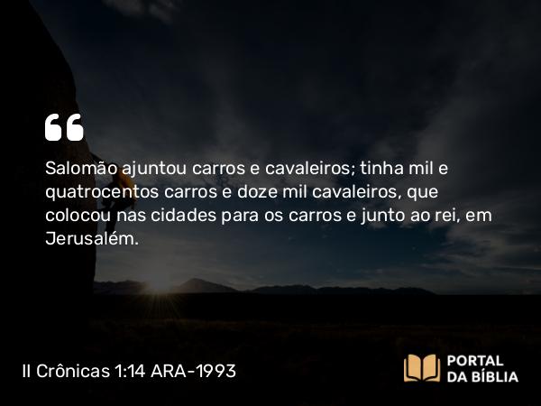 II Crônicas 1:14-17 ARA-1993 - Salomão ajuntou carros e cavaleiros; tinha mil e quatrocentos carros e doze mil cavaleiros, que colocou nas cidades para os carros e junto ao rei, em Jerusalém.