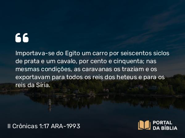 II Crônicas 1:17 ARA-1993 - Importava-se do Egito um carro por seiscentos siclos de prata e um cavalo, por cento e cinquenta; nas mesmas condições, as caravanas os traziam e os exportavam para todos os reis dos heteus e para os reis da Síria.