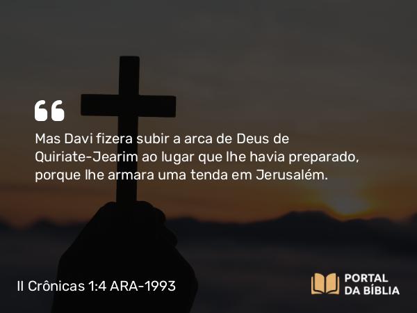 II Crônicas 1:4 ARA-1993 - Mas Davi fizera subir a arca de Deus de Quiriate-Jearim ao lugar que lhe havia preparado, porque lhe armara uma tenda em Jerusalém.