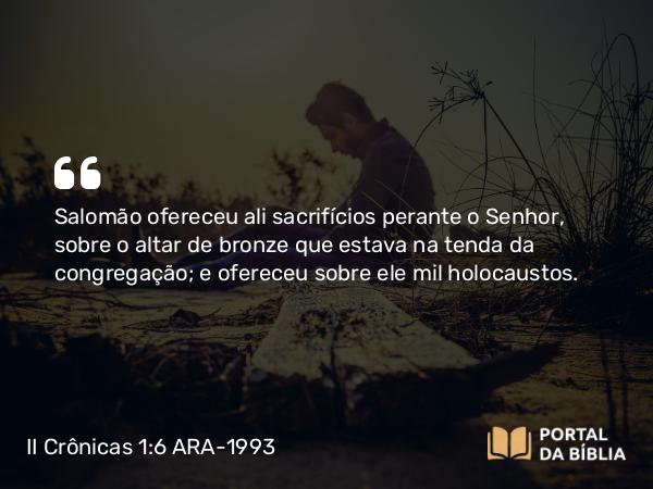 II Crônicas 1:6 ARA-1993 - Salomão ofereceu ali sacrifícios perante o Senhor, sobre o altar de bronze que estava na tenda da congregação; e ofereceu sobre ele mil holocaustos.