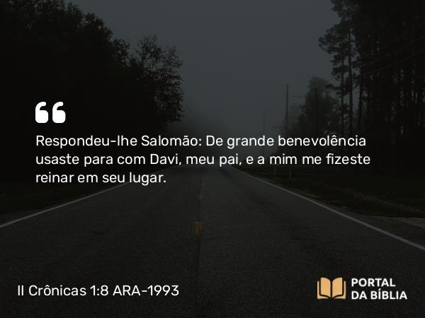 II Crônicas 1:8 ARA-1993 - Respondeu-lhe Salomão: De grande benevolência usaste para com Davi, meu pai, e a mim me fizeste reinar em seu lugar.