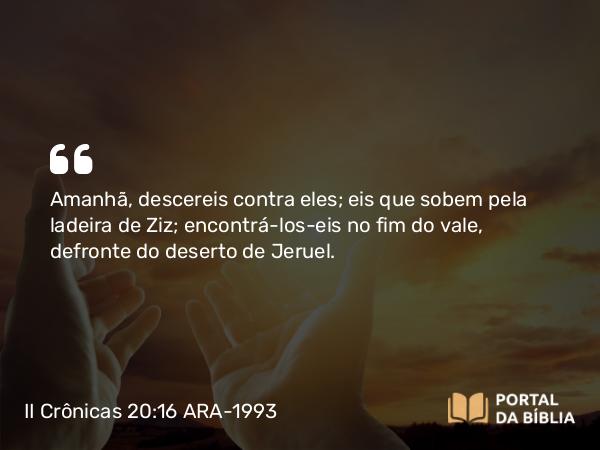 II Crônicas 20:16 ARA-1993 - Amanhã, descereis contra eles; eis que sobem pela ladeira de Ziz; encontrá-los-eis no fim do vale, defronte do deserto de Jeruel.