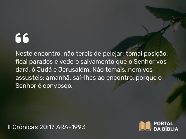 II Crônicas 20:17 ARA-1993 - Neste encontro, não tereis de pelejar; tomai posição, ficai parados e vede o salvamento que o Senhor vos dará, ó Judá e Jerusalém. Não temais, nem vos assusteis; amanhã, saí-lhes ao encontro, porque o Senhor é convosco.