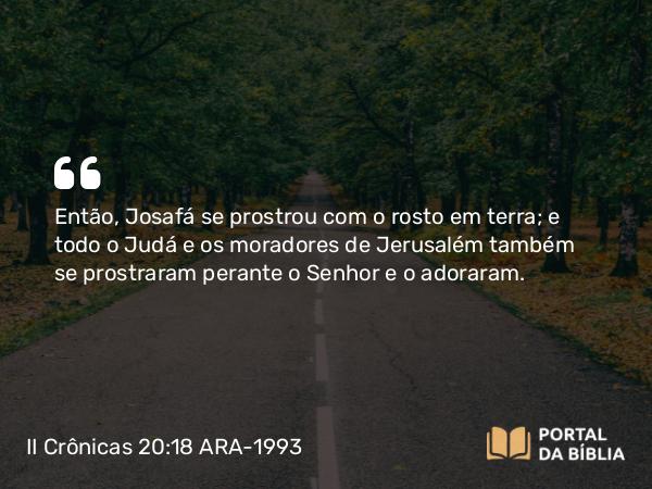 II Crônicas 20:18 ARA-1993 - Então, Josafá se prostrou com o rosto em terra; e todo o Judá e os moradores de Jerusalém também se prostraram perante o Senhor e o adoraram.