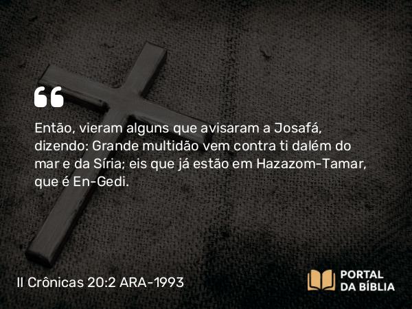 II Crônicas 20:2 ARA-1993 - Então, vieram alguns que avisaram a Josafá, dizendo: Grande multidão vem contra ti dalém do mar e da Síria; eis que já estão em Hazazom-Tamar, que é En-Gedi.