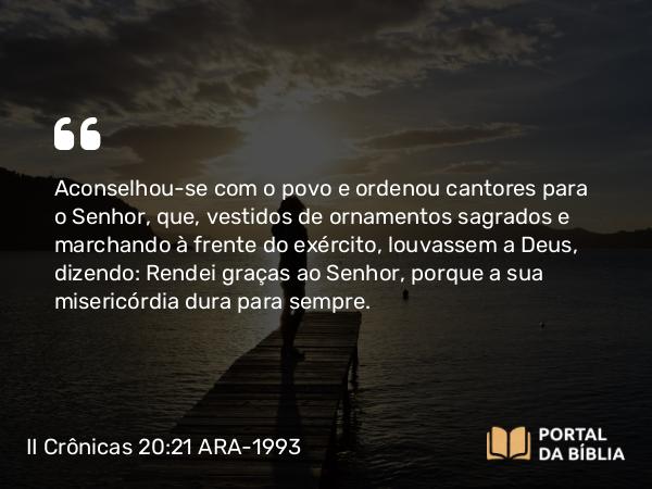 II Crônicas 20:21-22 ARA-1993 - Aconselhou-se com o povo e ordenou cantores para o Senhor, que, vestidos de ornamentos sagrados e marchando à frente do exército, louvassem a Deus, dizendo: Rendei graças ao Senhor, porque a sua misericórdia dura para sempre.