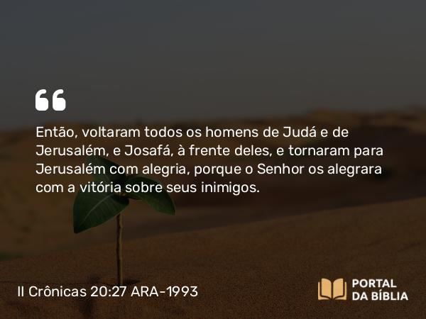 II Crônicas 20:27 ARA-1993 - Então, voltaram todos os homens de Judá e de Jerusalém, e Josafá, à frente deles, e tornaram para Jerusalém com alegria, porque o Senhor os alegrara com a vitória sobre seus inimigos.