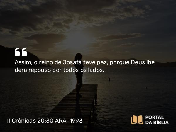 II Crônicas 20:30 ARA-1993 - Assim, o reino de Josafá teve paz, porque Deus lhe dera repouso por todos os lados.