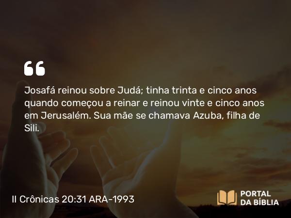 II Crônicas 20:31 ARA-1993 - Josafá reinou sobre Judá; tinha trinta e cinco anos quando começou a reinar e reinou vinte e cinco anos em Jerusalém. Sua mãe se chamava Azuba, filha de Sili.