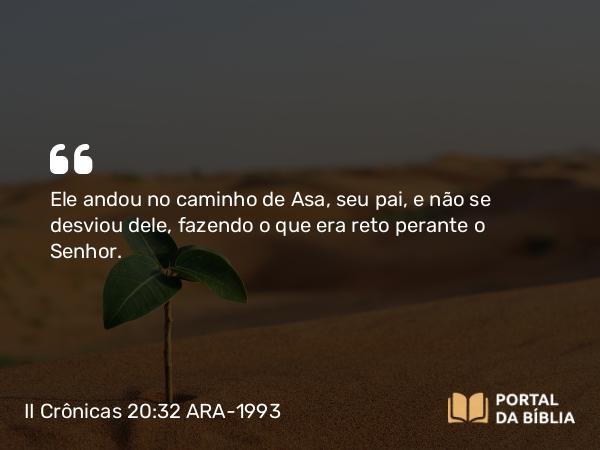 II Crônicas 20:32 ARA-1993 - Ele andou no caminho de Asa, seu pai, e não se desviou dele, fazendo o que era reto perante o Senhor.