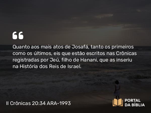 II Crônicas 20:34 ARA-1993 - Quanto aos mais atos de Josafá, tanto os primeiros como os últimos, eis que estão escritos nas Crônicas registradas por Jeú, filho de Hanani, que as inseriu na História dos Reis de Israel.