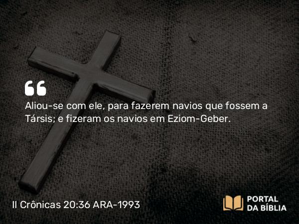 II Crônicas 20:36 ARA-1993 - Aliou-se com ele, para fazerem navios que fossem a Társis; e fizeram os navios em Eziom-Geber.