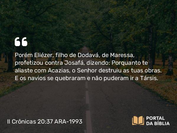 II Crônicas 20:37 ARA-1993 - Porém Eliézer, filho de Dodavá, de Maressa, profetizou contra Josafá, dizendo: Porquanto te aliaste com Acazias, o Senhor destruiu as tuas obras. E os navios se quebraram e não puderam ir a Társis.