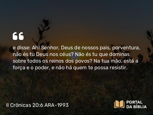 II Crônicas 20:6 ARA-1993 - e disse: Ah! Senhor, Deus de nossos pais, porventura, não és tu Deus nos céus? Não és tu que dominas sobre todos os reinos dos povos? Na tua mão, está a força e o poder, e não há quem te possa resistir.