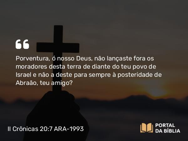 II Crônicas 20:7 ARA-1993 - Porventura, ó nosso Deus, não lançaste fora os moradores desta terra de diante do teu povo de Israel e não a deste para sempre à posteridade de Abraão, teu amigo?