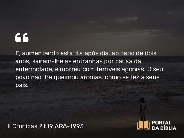 II Crônicas 21:19 ARA-1993 - E, aumentando esta dia após dia, ao cabo de dois anos, saíram-lhe as entranhas por causa da enfermidade, e morreu com terríveis agonias. O seu povo não lhe queimou aromas, como se fez a seus pais.