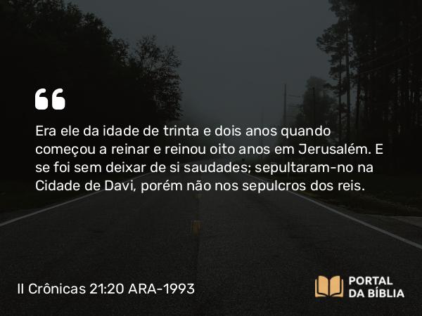 II Crônicas 21:20 ARA-1993 - Era ele da idade de trinta e dois anos quando começou a reinar e reinou oito anos em Jerusalém. E se foi sem deixar de si saudades; sepultaram-no na Cidade de Davi, porém não nos sepulcros dos reis.