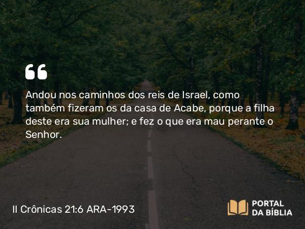 II Crônicas 21:6 ARA-1993 - Andou nos caminhos dos reis de Israel, como também fizeram os da casa de Acabe, porque a filha deste era sua mulher; e fez o que era mau perante o Senhor.