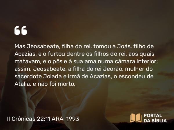 II Crônicas 22:11 ARA-1993 - Mas Jeosabeate, filha do rei, tomou a Joás, filho de Acazias, e o furtou dentre os filhos do rei, aos quais matavam, e o pôs e à sua ama numa câmara interior; assim, Jeosabeate, a filha do rei Jeorão, mulher do sacerdote Joiada e irmã de Acazias, o escondeu de Atalia, e não foi morto.