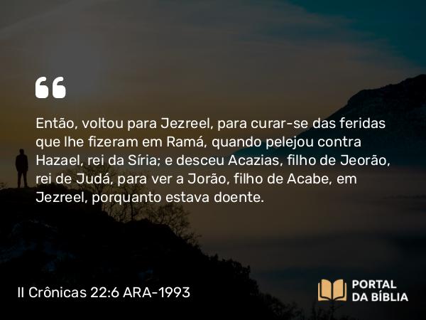 II Crônicas 22:6-7 ARA-1993 - Então, voltou para Jezreel, para curar-se das feridas que lhe fizeram em Ramá, quando pelejou contra Hazael, rei da Síria; e desceu Acazias, filho de Jeorão, rei de Judá, para ver a Jorão, filho de Acabe, em Jezreel, porquanto estava doente.