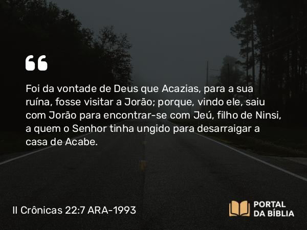 II Crônicas 22:7 ARA-1993 - Foi da vontade de Deus que Acazias, para a sua ruína, fosse visitar a Jorão; porque, vindo ele, saiu com Jorão para encontrar-se com Jeú, filho de Ninsi, a quem o Senhor tinha ungido para desarraigar a casa de Acabe.