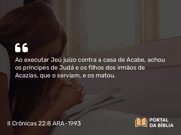 II Crônicas 22:8 ARA-1993 - Ao executar Jeú juízo contra a casa de Acabe, achou os príncipes de Judá e os filhos dos irmãos de Acazias, que o serviam, e os matou.