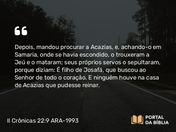 II Crônicas 22:9 ARA-1993 - Depois, mandou procurar a Acazias, e, achando-o em Samaria, onde se havia escondido, o trouxeram a Jeú e o mataram; seus próprios servos o sepultaram, porque diziam: É filho de Josafá, que buscou ao Senhor de todo o coração. E ninguém houve na casa de Acazias que pudesse reinar.