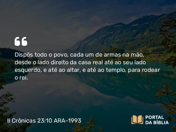 II Crônicas 23:10 ARA-1993 - Dispôs todo o povo, cada um de armas na mão, desde o lado direito da casa real até ao seu lado esquerdo, e até ao altar, e até ao templo, para rodear o rei.