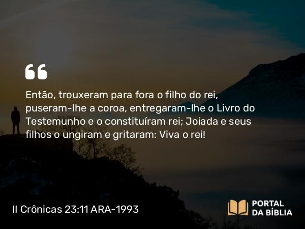 II Crônicas 23:11 ARA-1993 - Então, trouxeram para fora o filho do rei, puseram-lhe a coroa, entregaram-lhe o Livro do Testemunho e o constituíram rei; Joiada e seus filhos o ungiram e gritaram: Viva o rei!