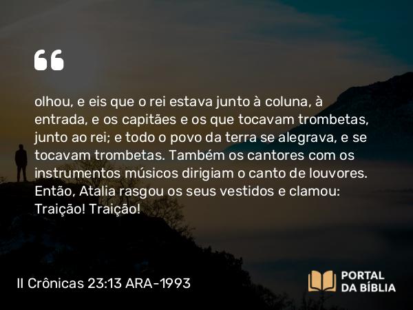 II Crônicas 23:13 ARA-1993 - olhou, e eis que o rei estava junto à coluna, à entrada, e os capitães e os que tocavam trombetas, junto ao rei; e todo o povo da terra se alegrava, e se tocavam trombetas. Também os cantores com os instrumentos músicos dirigiam o canto de louvores. Então, Atalia rasgou os seus vestidos e clamou: Traição! Traição!