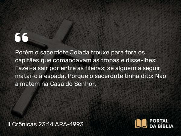 II Crônicas 23:14 ARA-1993 - Porém o sacerdote Joiada trouxe para fora os capitães que comandavam as tropas e disse-lhes: Fazei-a sair por entre as fileiras; se alguém a seguir, matai-o à espada. Porque o sacerdote tinha dito: Não a matem na Casa do Senhor.